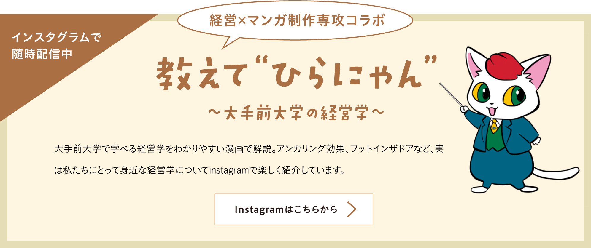 教えてひらにゃん 大手前大学の経営学 大手前大学で学べる経営学をわかりやすい漫画で解説。アンカリング効果、フットインザドアなど、実は私たちにとって身近な経営学についてinstagramで楽しく紹介しています。 詳しくはこちらから