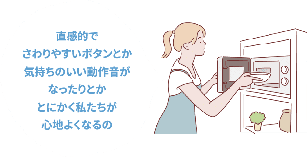 直感的でさわりやすいボタンとか気持ちのいい動作音がなったりとかとにかく私たちが心地よくなるの